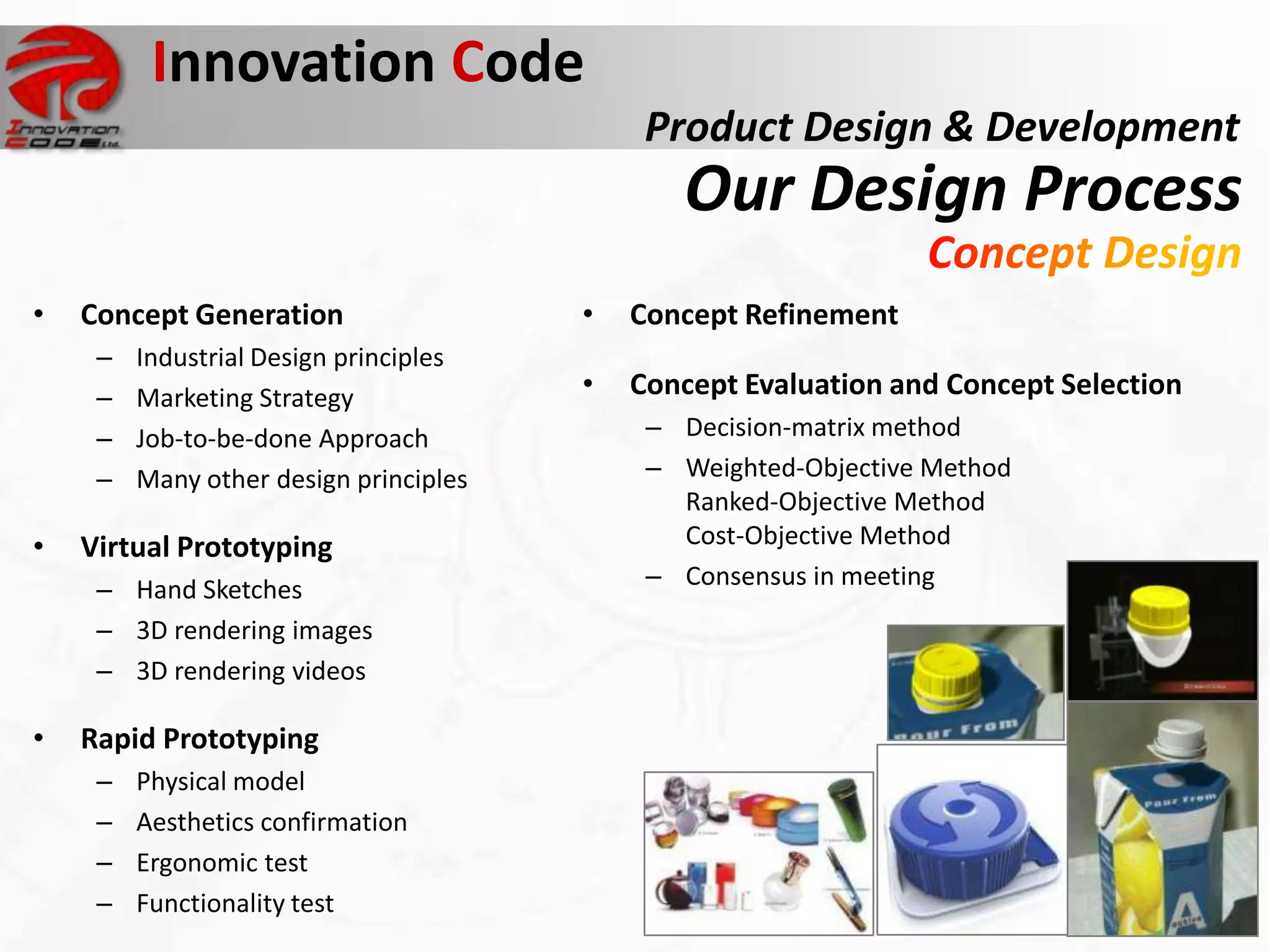 Innovation Code
                                             Product Design & Development
                                               Our Design Process
•   Concept Generation                  •   Concept Refinement
     –   Industrial Design principles
     –   Marketing Strategy             •   Concept Evaluation and Concept Selection
     –   Job-to-be-done Approach             – Decision-matrix method
     –   Many other design principles        – Weighted-Objective Method
                                               Ranked-Objective Method
•   Virtual Prototyping                        Cost-Objective Method
     – Hand Sketches                         – Consensus in meeting
     – 3D rendering images
     – 3D rendering videos

•   Rapid Prototyping
     –   Physical model
     –   Aesthetics confirmation
     –   Ergonomic test
     –   Functionality test
 