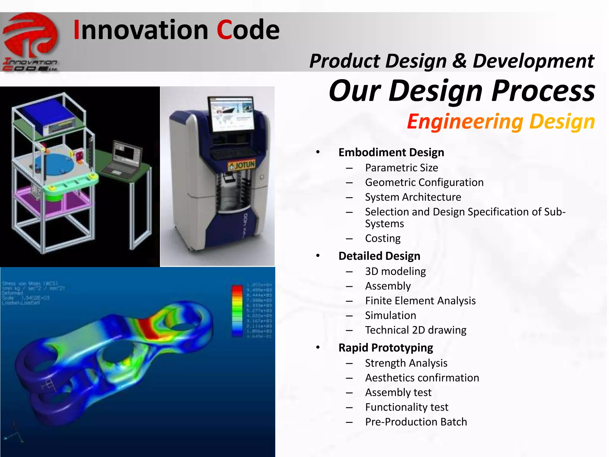 Innovation Code
                                  Product Design & Development
                                      Our Design Process
                                  •   Embodiment Design
                                       –   Parametric Size
                                       –   Geometric Configuration
                                       –   System Architecture
                                       –   Selection and Design Specification of Sub-
                                           Systems
                                       –   Costing
                                  •   Detailed Design
                                       –   3D modeling
Sinclair C5                            –   Assembly
commercially disastrous product        –   Finite Element Analysis
                                       –   Simulation
                                       –   Technical 2D drawing
                                  •   Rapid Prototyping
                                       –   Strength Analysis
                                       –   Aesthetics confirmation
                                       –   Assembly test
                                       –   Functionality test
                                       –   Pre-Production Batch
 