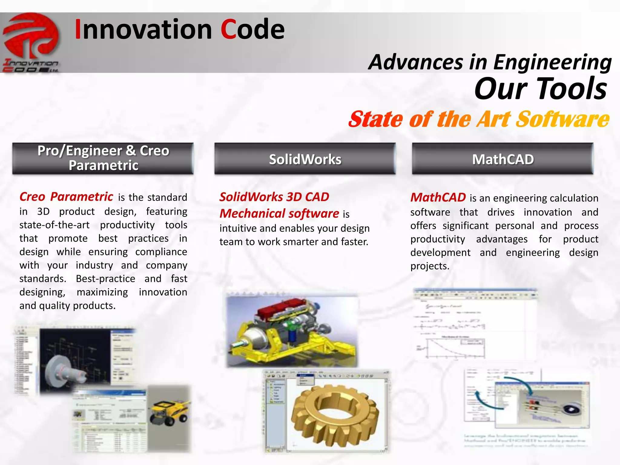 Innovation Code
                                                                      Advances in Engineering
                                                                                       Our Tools
   Pro/Engineer & Creo
       Parametric                               SolidWorks                            MathCAD

Creo Parametric is the standard       SolidWorks 3D CAD                   MathCAD is an engineering calculation
in 3D product design, featuring       Mechanical software is              software that drives innovation and
state-of-the-art productivity tools   intuitive and enables your design   offers significant personal and process
that promote best practices in        team to work smarter and faster.    productivity advantages for product
design while ensuring compliance                                          development and engineering design
with your industry and company                                            projects.
standards. Best-practice and fast
designing, maximizing innovation
and quality products.
 