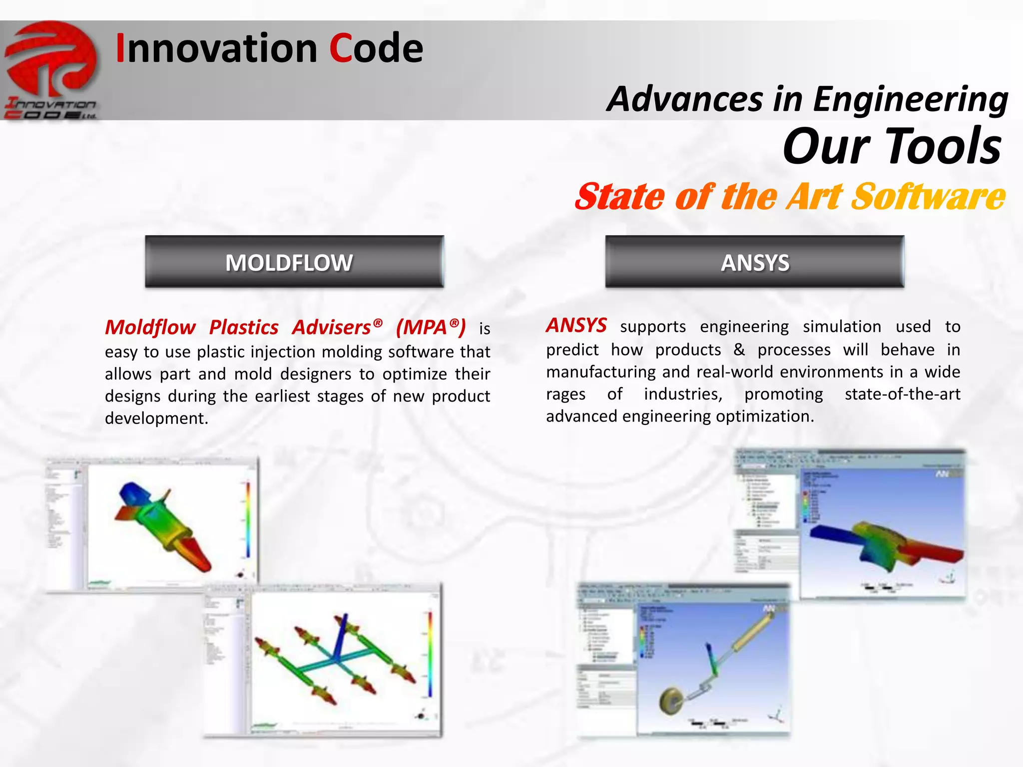 Innovation Code
                                                             Advances in Engineering
                                                                                  Our Tools
               MOLDFLOW                                                    ANSYS

Moldflow Plastics Advisers® (MPA®) is                 ANSYS supports engineering simulation used to
easy to use plastic injection molding software that   predict how products & processes will behave in
allows part and mold designers to optimize their      manufacturing and real-world environments in a wide
designs during the earliest stages of new product     rages of industries, promoting state-of-the-art
development.                                          advanced engineering optimization.
 