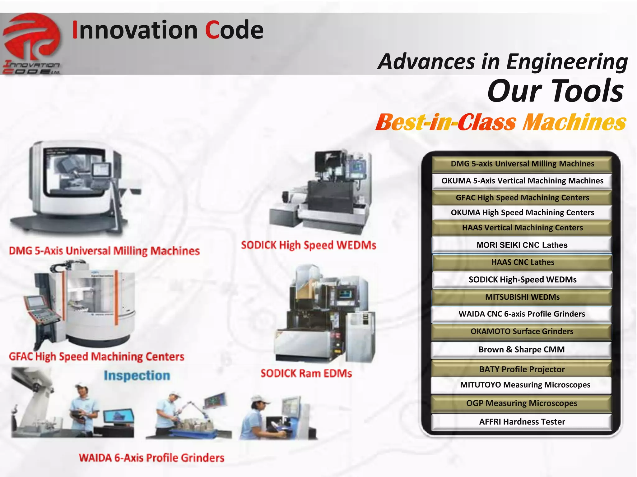 Innovation Code
                  Advances in Engineering
                                  Our Tools
                         DMG 5-axis Universal Milling Machines
                       OKUMA 5-Axis Vertical Machining Machines
                          GFAC High Speed Machining Centers
                         OKUMA High Speed Machining Centers
                            HAAS Vertical Machining Centers
                               MORI SEIKI CNC Lathes

                                   HAAS CNC Lathes
                             SODICK High-Speed WEDMs
                                 MITSUBISHI WEDMs
                           WAIDA CNC 6-axis Profile Grinders
                              OKAMOTO Surface Grinders

                                Brown & Sharpe CMM

                                BATY Profile Projector
                           MITUTOYO Measuring Microscopes

                             OGP Measuring Microscopes
                                AFFRI Hardness Tester
 