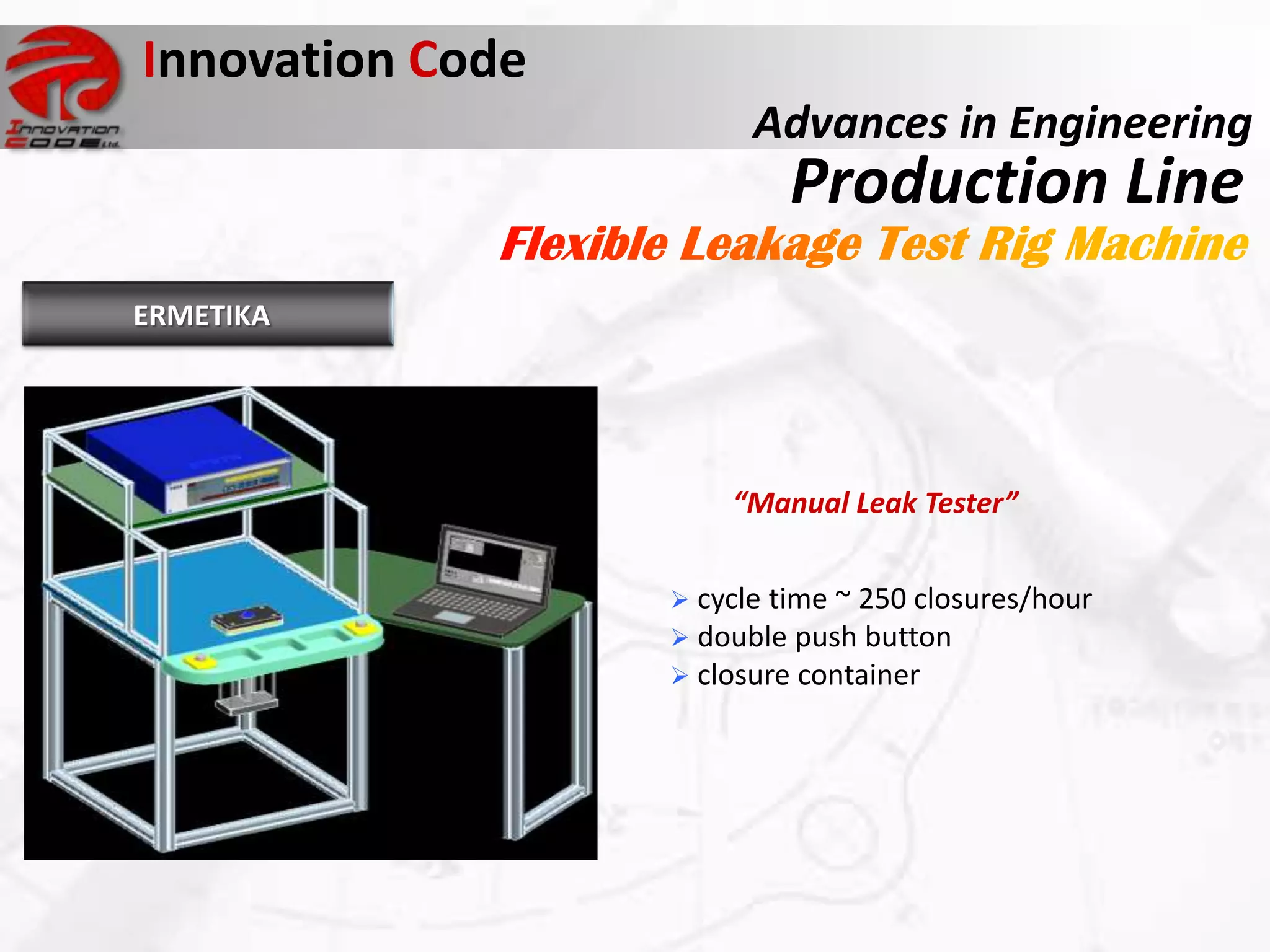 Innovation Code
                        Advances in Engineering
                           Production Line
ERMETIKA




                      “Manual Leak Tester”


                   cycle time ~ 250 closures/hour
                   double push button
                   closure container
 