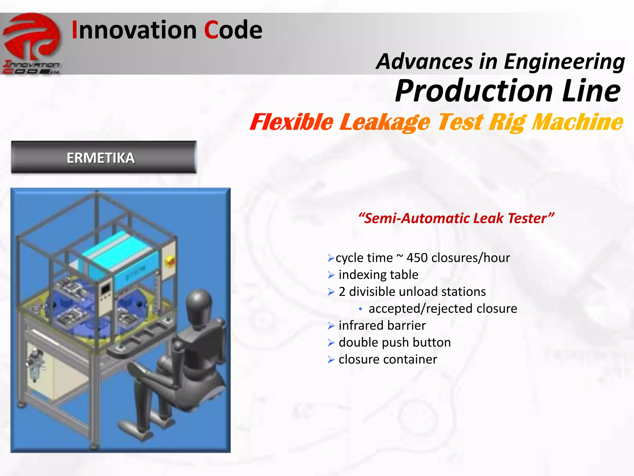 Innovation Code
                          Advances in Engineering
                             Production Line
ERMETIKA


                       “Semi-Automatic Leak Tester”

                  cycle time ~ 450 closures/hour
                   indexing table
                   2 divisible unload stations
                        • accepted/rejected closure
                   infrared barrier
                   double push button
                   closure container
 