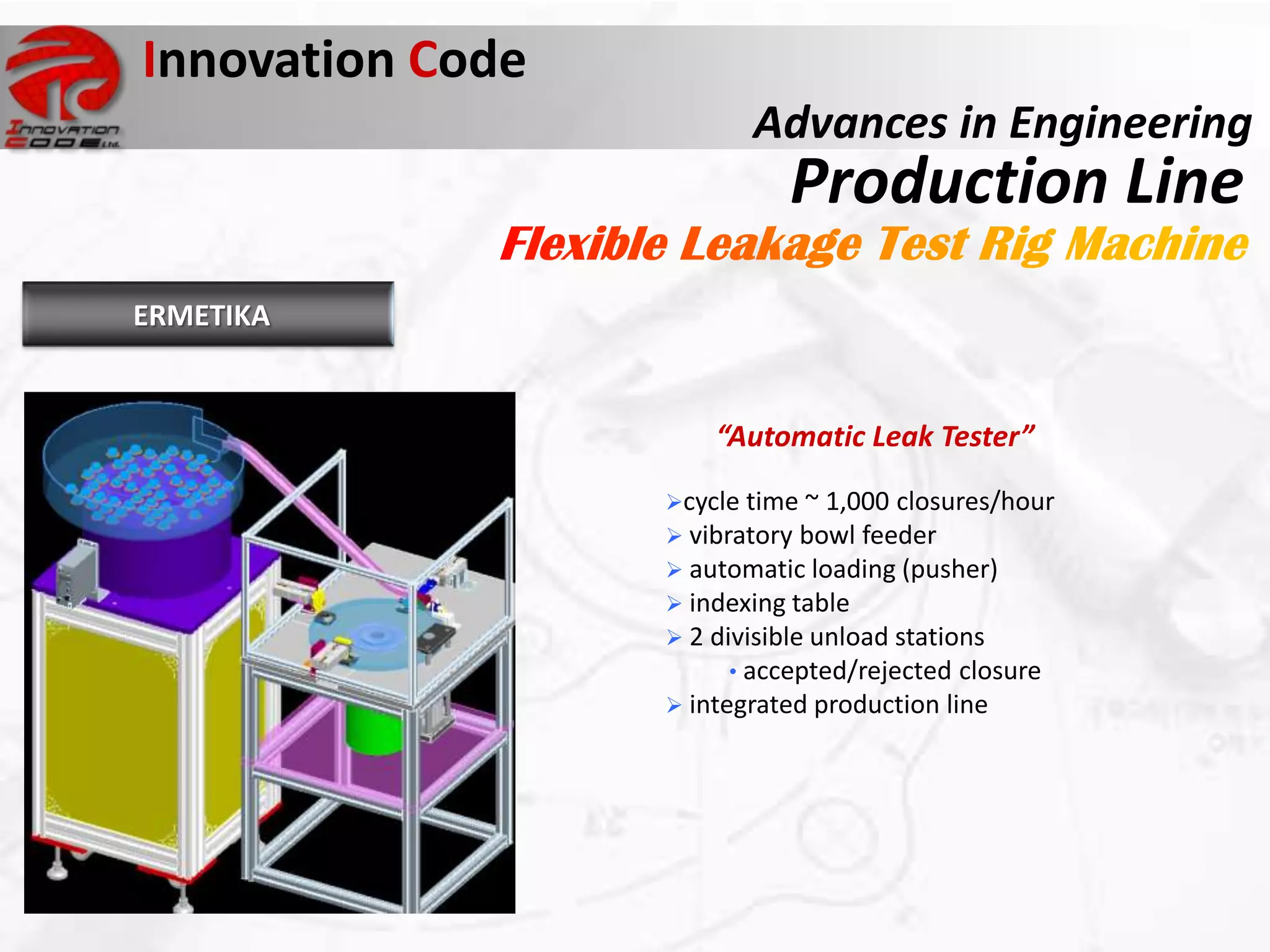 Innovation Code
                         Advances in Engineering
                            Production Line
ERMETIKA


                      “Automatic Leak Tester”

                  cycle time ~ 1,000 closures/hour
                   vibratory bowl feeder
                   automatic loading (pusher)
                   indexing table
                   2 divisible unload stations
                        • accepted/rejected closure
                   integrated production line
 