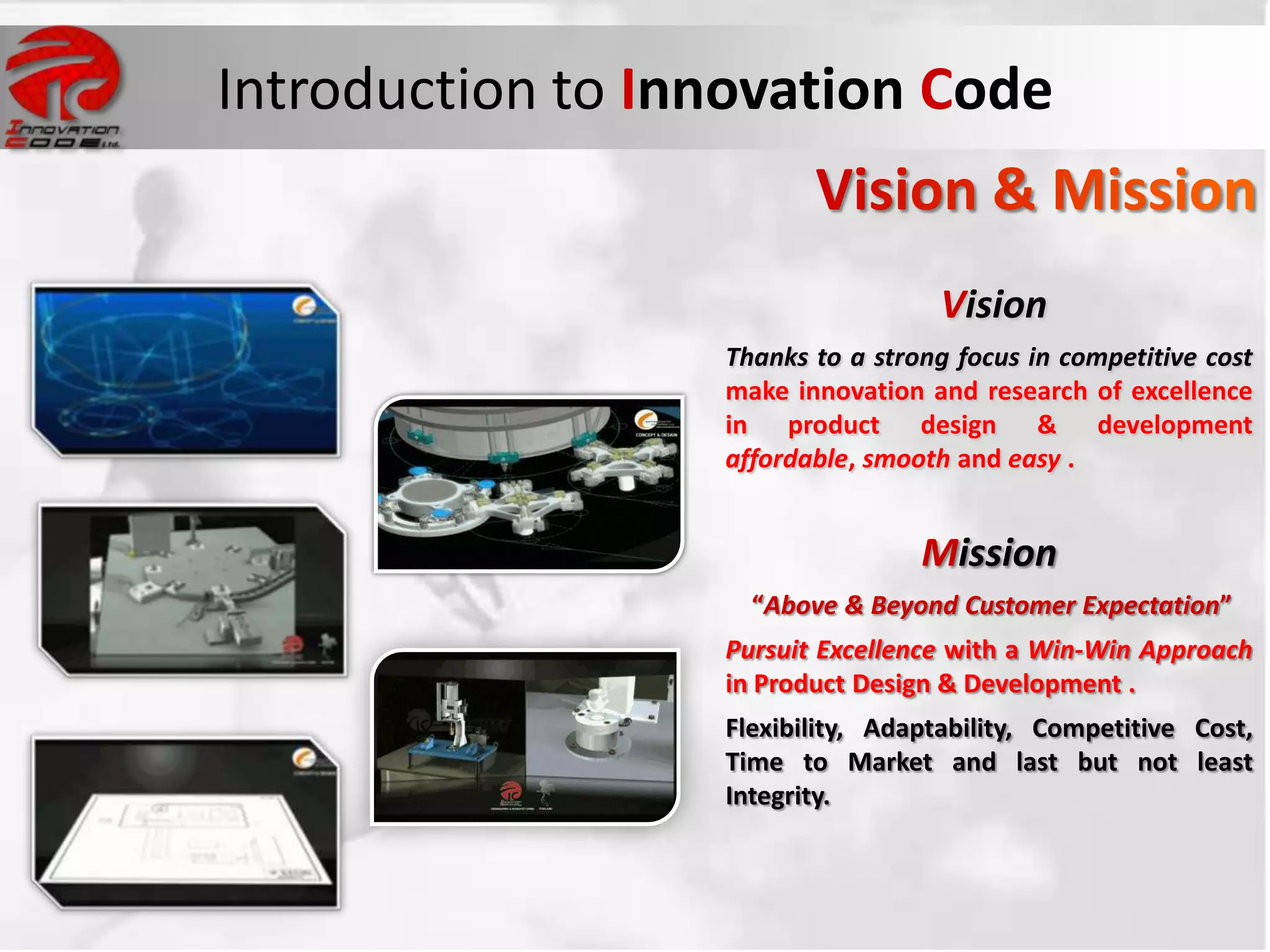 Introduction to Innovation Code


                                   Vision
                  Thanks to a strong focus in competitive cost
                  make innovation and research of excellence
                  in product design & development
                  affordable, smooth and easy .


                                  Mission
                    “Above & Beyond Customer Expectation”
                  Pursuit Excellence with a Win-Win Approach
                  in Product Design & Development .
                  Flexibility, Adaptability, Competitive Cost,
                  Time to Market and last but not least
                  Integrity.
 