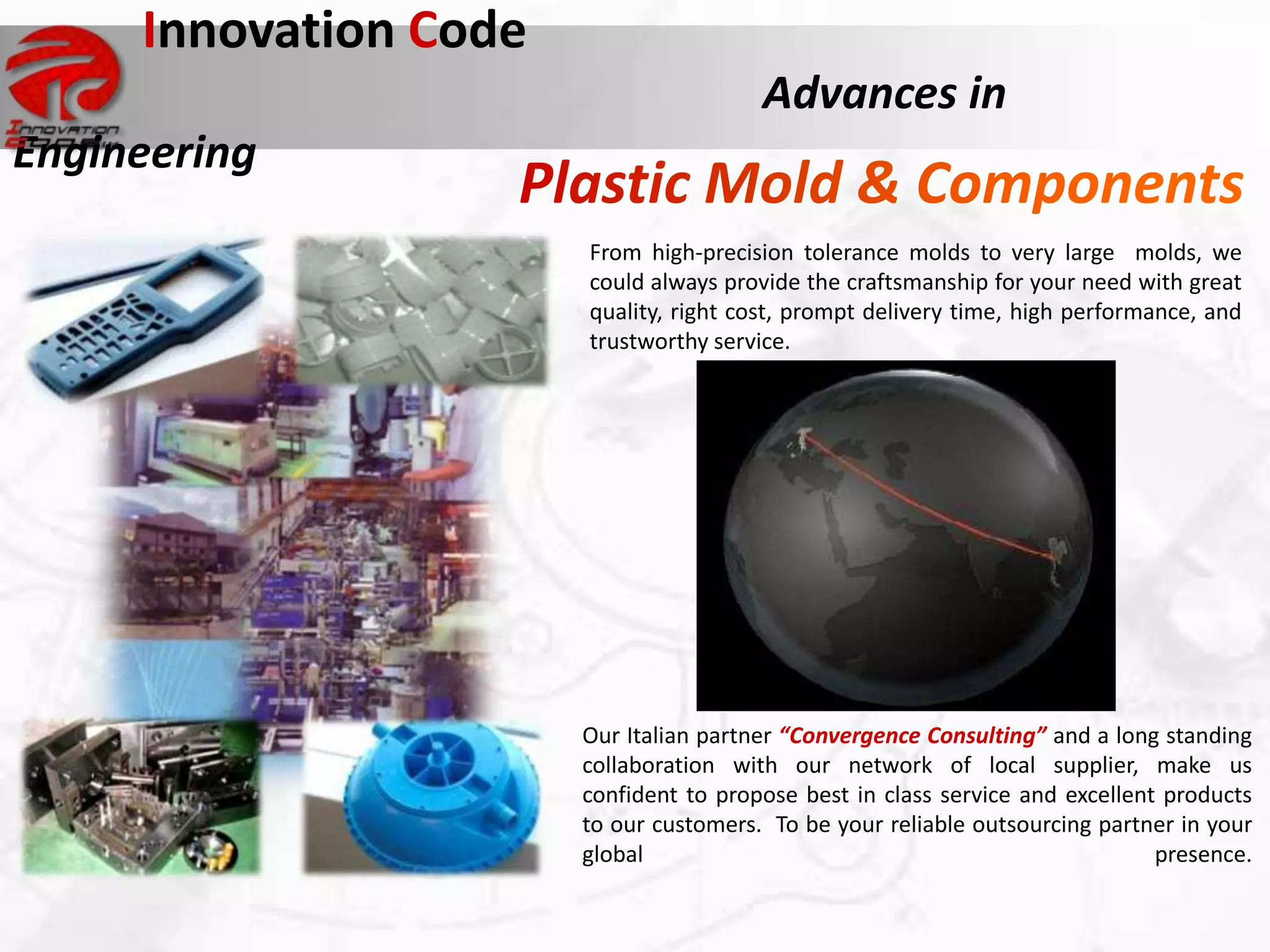 Innovation Code
                                        Advances in
Engineering
                       From high-precision tolerance molds to very large molds, we
                       could always provide the craftsmanship for your need with great
                       quality, right cost, prompt delivery time, high performance, and
                       trustworthy service.




                       Our Italian partner “Convergence Consulting” and a long standing
                       collaboration with our network of local supplier, make us
                       confident to propose best in class service and excellent products
                       to our customers. To be your reliable outsourcing partner in your
                       global                                                  presence.
 