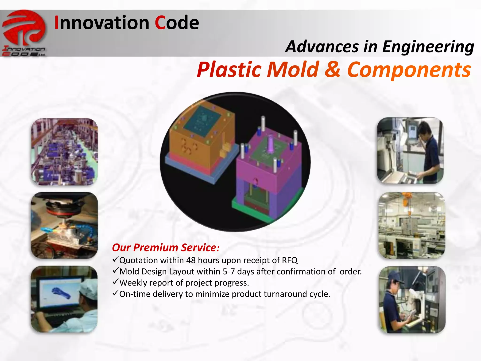 Innovation Code
                                                 Advances in Engineering




     Our Premium Service:
     Quotation within 48 hours upon receipt of RFQ
     Mold Design Layout within 5-7 days after confirmation of order.
     Weekly report of project progress.
     On-time delivery to minimize product turnaround cycle.
 