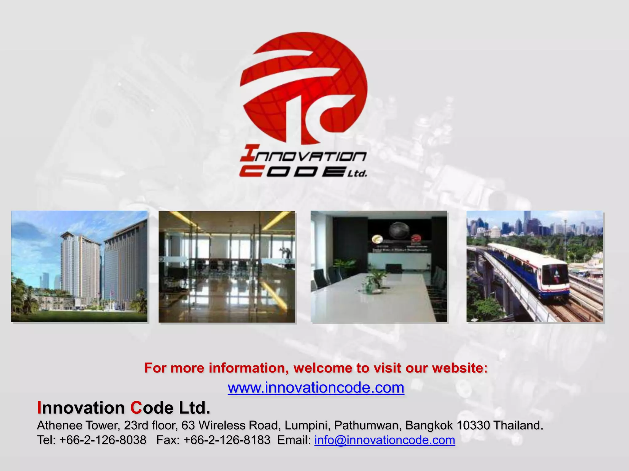 For more information, welcome to visit our website:
                                 www.innovationcode.com
Innovation Code Ltd.
Athenee Tower, 23rd floor, 63 Wireless Road, Lumpini, Pathumwan, Bangkok 10330 Thailand.
Tel: +66-2-126-8038 Fax: +66-2-126-8183 Email: info@innovationcode.com
 