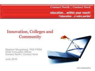Innovation, Colleges and
          Community

   Stephen Murgatroyd, PhD FRSA
   Chief Innovation Officer
   Contact North | Contact Nord
   June 2010


Innovation, College and Community – June 2010   www.contactnorth.ca
 