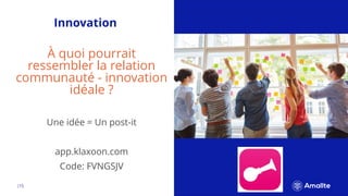 |15.
Innovation
À quoi pourrait
ressembler la relation
communauté - innovation
idéale ?
Une idée = Un post-it
app.klaxoon.com
Code: FVNGSJV
 