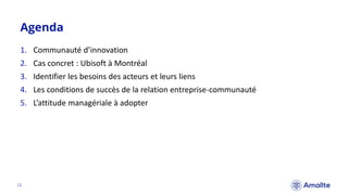 Agenda
|2.
1. Communauté d’innovation
2. Cas concret : Ubisoft à Montréal
3. Identifier les besoins des acteurs et leurs liens
4. Les conditions de succès de la relation entreprise-communauté
5. L’attitude managériale à adopter
 