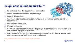 1. La confiance dans des organisations en mutation
2. Les techniques innovantes d’apprentissage
3. Retards d'innovation
4. Comment créer des nouvelles communautés et convaincre qu’elles accélèrent
l’innovation.
5. Innovation collaborative
6. Motiver et innover
7. Comment créer des communautés de partage de connaissances pour renforcer le
lien entre les équipes et les clients
8. Forte volonté d’animer des communautés internes réparties dans le monde entier,
dans un contexte de scale up en hyper-croissance
Ce qui nous réunit aujourd’hui*
|4.
* Les problématiques que vous avez partagés lors de l’inscription
 