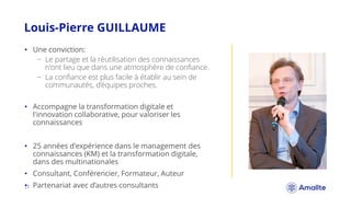Louis-Pierre GUILLAUME
|7.
• Une conviction:
− Le partage et la réutilisation des connaissances
n'ont lieu que dans une atmosphère de confiance.
− La confiance est plus facile à établir au sein de
communautés, d’équipes proches.
• Accompagne la transformation digitale et
l'innovation collaborative, pour valoriser les
connaissances
• 25 années d'expérience dans le management des
connaissances (KM) et la transformation digitale,
dans des multinationales
• Consultant, Conférencier, Formateur, Auteur
• Partenariat avec d’autres consultants
 
