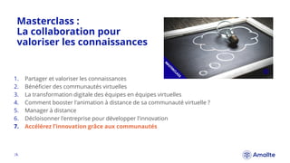 Masterclass :
La collaboration pour
valoriser les connaissances
|8.
1. Partager et valoriser les connaissances
2. Bénéficier des communautés virtuelles
3. La transformation digitale des équipes en équipes virtuelles
4. Comment booster l'animation à distance de sa communauté virtuelle ?
5. Manager à distance
6. Décloisonner l'entreprise pour développer l'innovation
7. Accélérez l’innovation grâce aux communautés
 