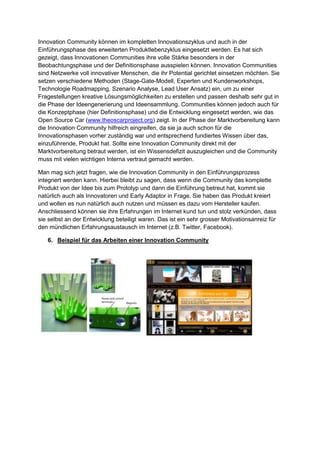 Innovation Community können im kompletten Innovationszyklus und auch in der
Einführungsphase des erweiterten Produktlebenzyklus eingesetzt werden. Es hat sich
gezeigt, dass Innovationen Communities ihre volle Stärke besonders in der
Beobachtungsphase und der Definitionsphase ausspielen können. Innovation Communities
sind Netzwerke voll innovativer Menschen, die ihr Potential gerichtet einsetzen möchten. Sie
setzen verschiedene Methoden (Stage-Gate-Modell, Experten und Kundenworkshops,
Technologie Roadmapping, Szenario Analyse, Lead User Ansatz) ein, um zu einer
Fragestellungen kreative Lösungsmöglichkeiten zu erstellen und passen deshalb sehr gut in
die Phase der Ideengenerierung und Ideensammlung. Communities können jedoch auch für
die Konzeptphase (hier Definitionsphase) und die Entwicklung eingesetzt werden, wie das
Open Source Car (www.theoscarproject.org) zeigt. In der Phase der Marktvorbereitung kann
die Innovation Community hilfreich eingreifen, da sie ja auch schon für die
Innovationsphasen vorher zuständig war und entsprechend fundiertes Wissen über das,
einzuführende, Produkt hat. Sollte eine Innovation Community direkt mit der
Marktvorbereitung betraut werden, ist ein Wissensdefizit auszugleichen und die Community
muss mit vielen wichtigen Interna vertraut gemacht werden.
Man mag sich jetzt fragen, wie die Innovation Community in den Einführungsprozess
integriert werden kann. Hierbei bleibt zu sagen, dass wenn die Community das komplette
Produkt von der Idee bis zum Prototyp und dann die Einführung betreut hat, kommt sie
natürlich auch als Innovatoren und Early Adaptor in Frage. Sie haben das Produkt kreiert
und wollen es nun natürlich auch nutzen und müssen es dazu vom Hersteller kaufen.
Anschliessend können sie ihre Erfahrungen im Internet kund tun und stolz verkünden, dass
sie selbst an der Entwicklung beteiligt waren. Das ist ein sehr grosser Motivationsanreiz für
den mündlichen Erfahrungsaustausch im Internet (z.B. Twitter, Facebook).
6. Beispiel für das Arbeiten einer Innovation Community
 