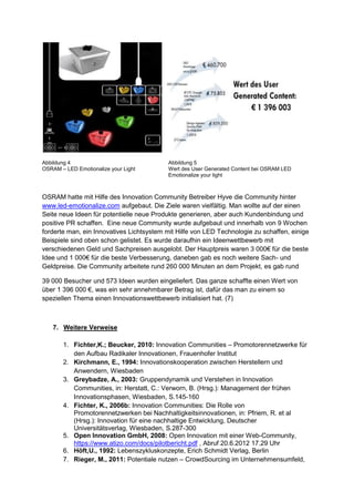 Abbildung 4 Abbildung 5
OSRAM – LED Emotionalize your Light Wert des User Generated Content bei OSRAM LED
Emotionalize your light
OSRAM hatte mit Hilfe des Innovation Community Betreiber Hyve die Community hinter
www.led-emotionalize.com aufgebaut. Die Ziele waren vielfältig. Man wollte auf der einen
Seite neue Ideen für potentielle neue Produkte generieren, aber auch Kundenbindung und
positive PR schaffen. Eine neue Community wurde aufgebaut und innerhalb von 9 Wochen
forderte man, ein Innovatives Lichtsystem mit Hilfe von LED Technologie zu schaffen, einige
Beispiele sind oben schon gelistet. Es wurde daraufhin ein Ideenwettbewerb mit
verschiedenen Geld und Sachpreisen ausgelobt. Der Hauptpreis waren 3 000€ für die beste
Idee und 1 000€ für die beste Verbesserung, daneben gab es noch weitere Sach- und
Geldpreise. Die Community arbeitete rund 260 000 Minuten an dem Projekt, es gab rund
39 000 Besucher und 573 Ideen wurden eingeliefert. Das ganze schaffte einen Wert von
über 1 396 000 €, was ein sehr annehmbarer Betrag ist, dafür das man zu einem so
speziellen Thema einen Innovationswettbewerb initialisiert hat. (7)
7. Weitere Verweise
1. Fichter,K.; Beucker, 2010: Innovation Communities – Promotorennetzwerke für
den Aufbau Radikaler Innovationen, Frauenhofer Institut
2. Kirchmann, E., 1994: Innovationskooperation zwischen Herstellern und
Anwendern, Wiesbaden
3. Greybadze, A., 2003: Gruppendynamik und Verstehen in Innovation
Communities, in: Herstatt, C.: Verworn, B. (Hrsg.): Management der frühen
Innovationsphasen, Wiesbaden, S.145-160
4. Fichter, K., 2006b: Innovation Communities: Die Rolle von
Promotorennetzwerken bei Nachhaltigkeitsinnovationen, in: Pfriem, R. et al
(Hrsg.): Innovation für eine nachhaltige Entwicklung, Deutscher
Universitätsverlag, Wiesbaden, S.287-300
5. Open Innovation GmbH, 2008: Open Innovation mit einer Web-Community,
https://www.atizo.com/docs/pilotbericht.pdf , Abruf 20.6.2012 17.29 Uhr
6. Höft,U., 1992: Lebenszykluskonzepte, Erich Schmidt Verlag, Berlin
7. Rieger, M., 2011: Potentiale nutzen – CrowdSourcing im Unternehmensumfeld,
 