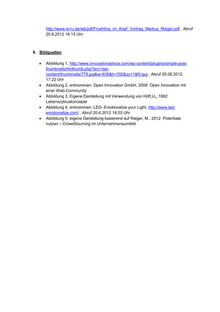 http://www.w-t-j.de/wtj/pdf/Fruehling_im_Kopf_Vortrag_Markus_Rieger.pdf , Abruf
20.6.2012 18.15 Uhr
8. Bildquellen
 Abbildung 1, http://www.innovationadvice.com/wp-content/plugins/simple-post-
thumbnails/timthumb.php?src=/wp-
content/thumbnails/779.jpg&w=636&h=350&zc=1&ft=jpg , Abruf 20.06.2012,
17.22 Uhr
 Abbildung 2, entnommen: Open Innovation GmbH, 2008: Open Innovation mit
einer Web-Community
 Abbildung 3, Eigene Darstellung mit Verwendung von Höft,U., 1992:
Lebenszykluskonzepte
 Abbildung 4, entnommen: LED- Emotionalize your Light, http://www.led-
emotionalize.com/ , Abruf 20.6.2012 18.03 Uhr
 Abbildung 5, eigene Darstellung basierend auf Rieger, M., 2012: Potentiale
nutzen – CrowdSourcing im Unternehmensumfeld
 