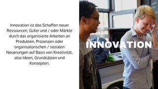 Innovation ist das Schaffen neuer
Ressourcen, Güter und / oder Märkte
durch das organisierte Arbeiten an
Produkten, Prozessen oder
organisatorischen / sozialen
Neuerungen auf Basis von Kreativität,
also Ideen, Grundsätzen und
Konzepten.
INNOVATION
 