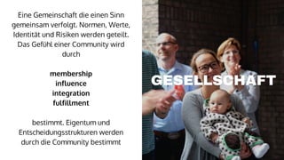 Eine Gemeinschaft die einen Sinn
gemeinsam verfolgt. Normen, Werte,
Identität und Risiken werden geteilt.
Das Gefühl einer Community wird
durch
membership
influence
integration
fulfillment
bestimmt. Eigentum und
Entscheidungsstrukturen werden
durch die Community bestimmt
GESELLSCHAFT
 