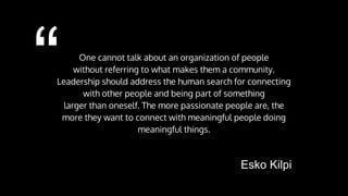 “ One cannot talk about an organization of people
without referring to what makes them a community.
Leadership should address the human search for connecting
with other people and being part of something
larger than oneself. The more passionate people are, the
more they want to connect with meaningful people doing
meaningful things.
Esko Kilpi
 