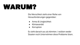WARUM?
Die Menschheit steht einer Reihe von
Herausforderungen gegenüber:
● Armut & Ungleichheit
● Klimawandel
● Korruption
Es sieht danach aus als könnten / wollten weder
Staaten noch Unternehmen diese Probleme lösen.
 