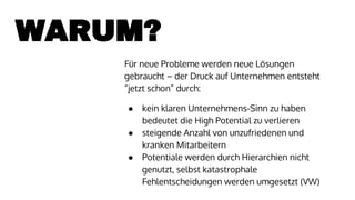 WARUM?
Für neue Probleme werden neue Lösungen
gebraucht – der Druck auf Unternehmen entsteht
“jetzt schon” durch:
● kein klaren Unternehmens-Sinn zu haben
bedeutet die High Potential zu verlieren
● steigende Anzahl von unzufriedenen und
kranken Mitarbeitern
● Potentiale werden durch Hierarchien nicht
genutzt, selbst katastrophale
Fehlentscheidungen werden umgesetzt (VW)
 
