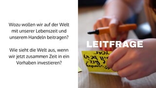 LEITFRAGE
Wozu wollen wir auf der Welt
mit unserer Lebenszeit und
unserem Handeln beitragen?
Wie sieht die Welt aus, wenn
wir jetzt zusammen Zeit in ein
Vorhaben investieren?
 