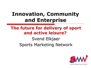 Innovation, Community and Enterprise The future for delivery of sport and active leisure?  Svend Elkjaer Sports Marketing Network 