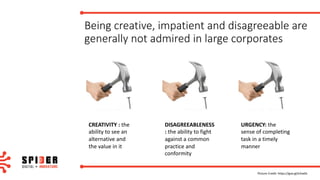 Being	creative,	impatient	and	disagreeable	are	
generally	not	admired	in	large	corporates
Picture	Credit:	https://goo.gl/e2xe0s
CREATIVITY	:	the	
ability	to	see	an	
alternative	and	
the	value	in	it
DISAGREEABLENESS
:	the	ability	to	fight	
against	a	common	
practice	and	
conformity
URGENCY:	the	
sense	of	completing	
task	in	a	timely	
manner
 