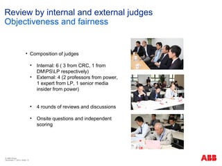 Review by internal and external judges
Objectiveness and fairness


                       • Composition of judges

                              •   Internal: 6 ( 3 from CRC, 1 from
                                  DMPSLP respectively)
                              •   External: 4 (2 professors from power,
                                  1 expert from LP, 1 senior media
                                  insider from power)


                              •   4 rounds of reviews and discussions

                              •   Onsite questions and independent
                                  scoring




© ABB Group
December 7, 2012 | Slide 13
 