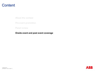 Content


                              About the contest

                              Pre-event promotion

                              Panel review

                              Onsite event and post event coverage




© ABB Group
December 7, 2012 | Slide 14
 