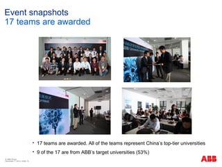 Event snapshots
17 teams are awarded




                                 17 teams are awarded. All of the teams represent China’s top-tier universities
                                 9 of the 17 are from ABB’s target universities (53%)
© ABB Group
December 7, 2012 | Slide 15
 