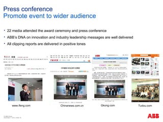 Press conference
Promote event to wider audience

    22 media attended the award ceremony and press conference
    ABB’s DNA on innovation and industry leadership messages are well delivered
    All clipping reports are delivered in positive tones




            www.ifeng.com               Chinanews.com.cn    Gkong.com              Tudou.com


© ABB Group
December 7, 2012 | Slide 16
 
