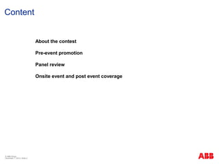 Content


                             About the contest

                             Pre-event promotion

                             Panel review

                             Onsite event and post event coverage




© ABB Group
December 7, 2012 | Slide 2
 