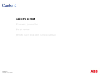 Content


                             About the contest

                             Pre-event promotion

                             Panel review

                             Onsite event and post event coverage




© ABB Group
December 7, 2012 | Slide 3
 