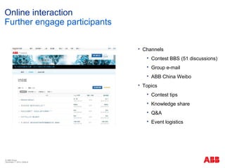 Online interaction
Further engage participants

                                 Channels
                                      Contest BBS (51 discussions)
                                      Group e-mail
                                      ABB China Weibo
                                 Topics
                                      Contest tips
                                      Knowledge share
                                      Q&A
                                      Event logistics




© ABB Group
December 7, 2012 | Slide 9
 
