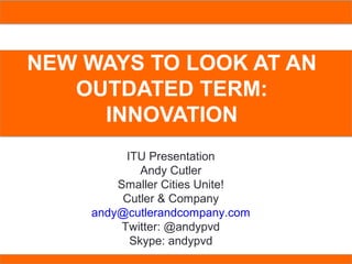 COPENHAGEN + PROVIDENCE:
BEST PRACTICE MODEL
NEW WAYS TO LOOK AT AN
OUTDATED TERM:
INNOVATION
ITU Presentation
Andy Cutler
Smaller Cities Unite!
Cutler & Company
andy@cutlerandcompany.com
Twitter: @andypvd
Skype: andypvd
 