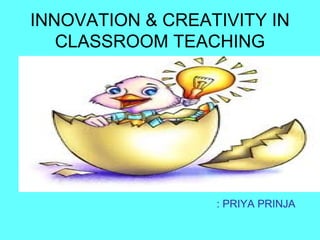 INNOVATION & CREATIVITY IN
CLASSROOM TEACHING
: PRIYA PRINJA
 