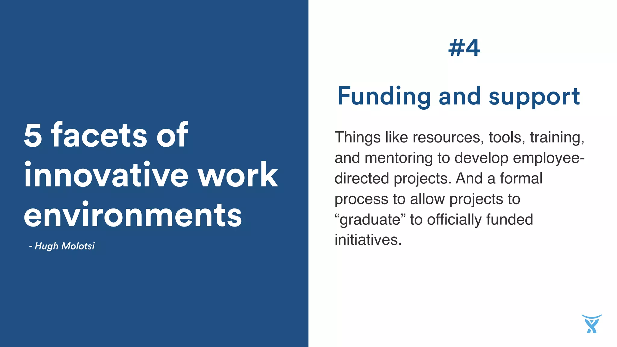5 facets of
innovative work
environments
Things like resources, tools, training,
and mentoring to develop employee-
directed projects. And a formal
process to allow projects to
“graduate” to ofﬁcially funded
initiatives.
Funding and support
- Hugh Molotsi
#4
 