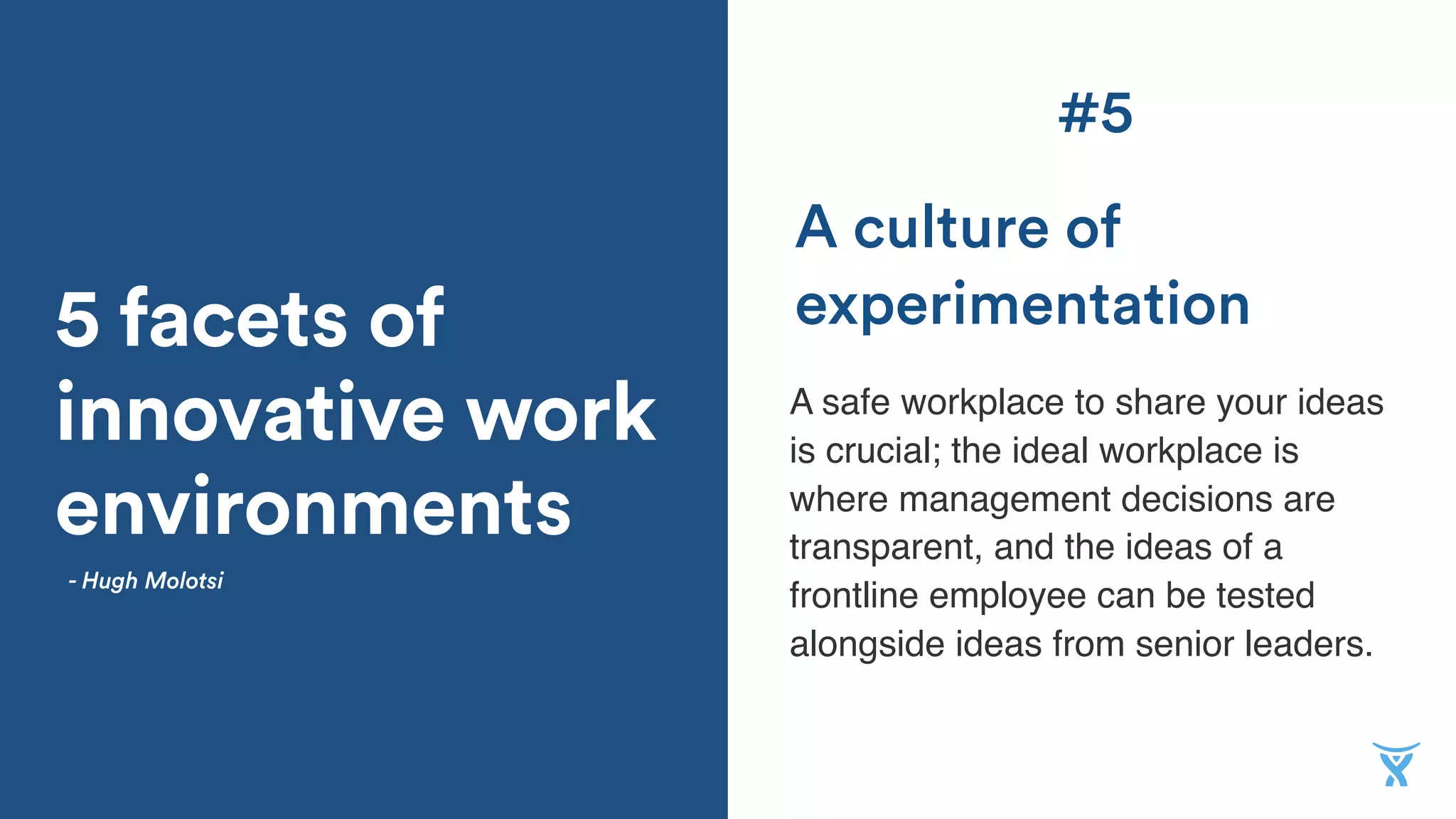 5 facets of
innovative work
environments
A safe workplace to share your ideas
is crucial; the ideal workplace is
where management decisions are
transparent, and the ideas of a
frontline employee can be tested
alongside ideas from senior leaders.
A culture of
experimentation
- Hugh Molotsi
#5
 