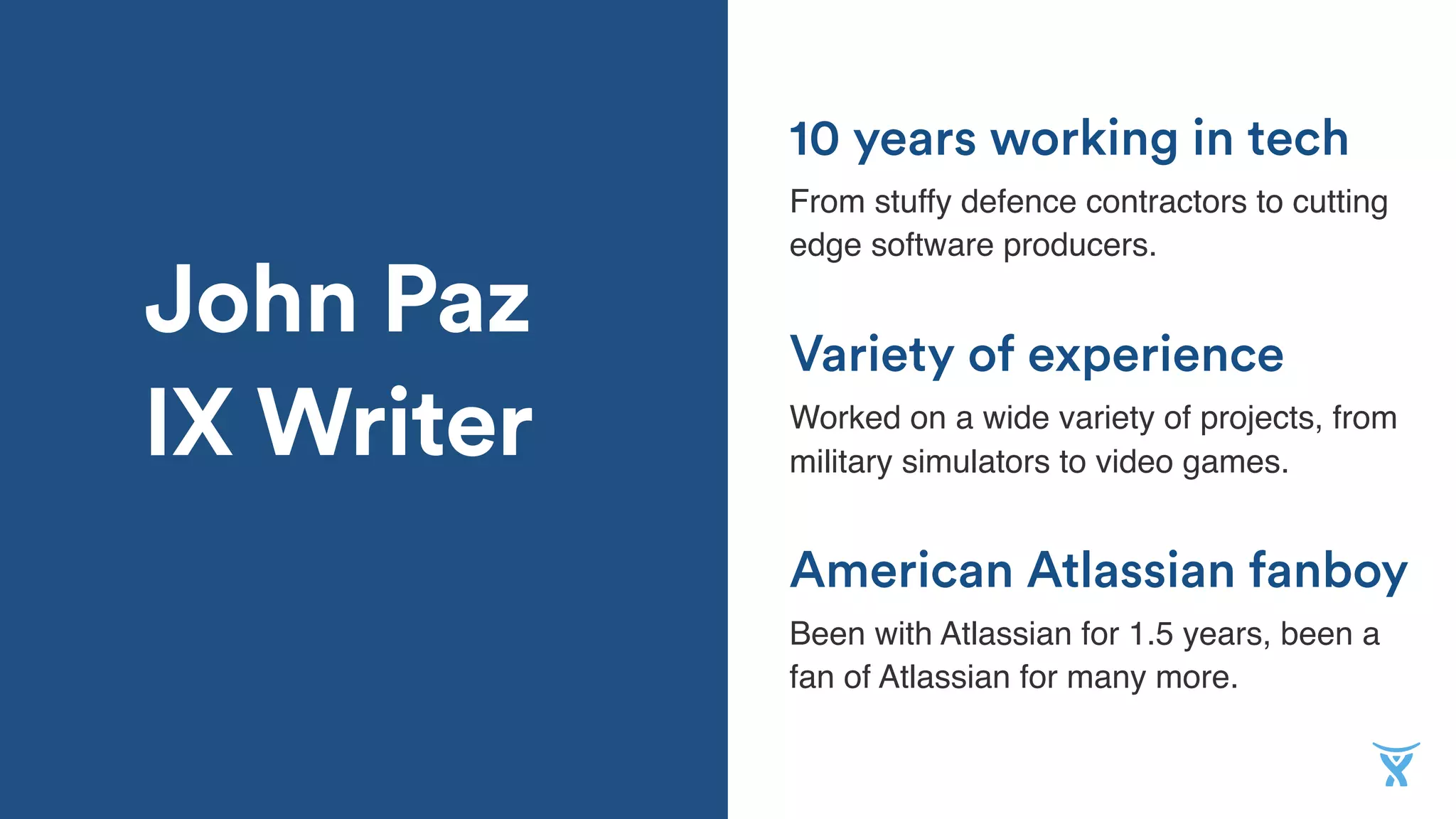 John Paz
IX Writer
American Atlassian fanboy
From stuffy defence contractors to cutting
edge software producers.
Variety of experience
Worked on a wide variety of projects, from
military simulators to video games.
10 years working in tech
Been with Atlassian for 1.5 years, been a
fan of Atlassian for many more.
 