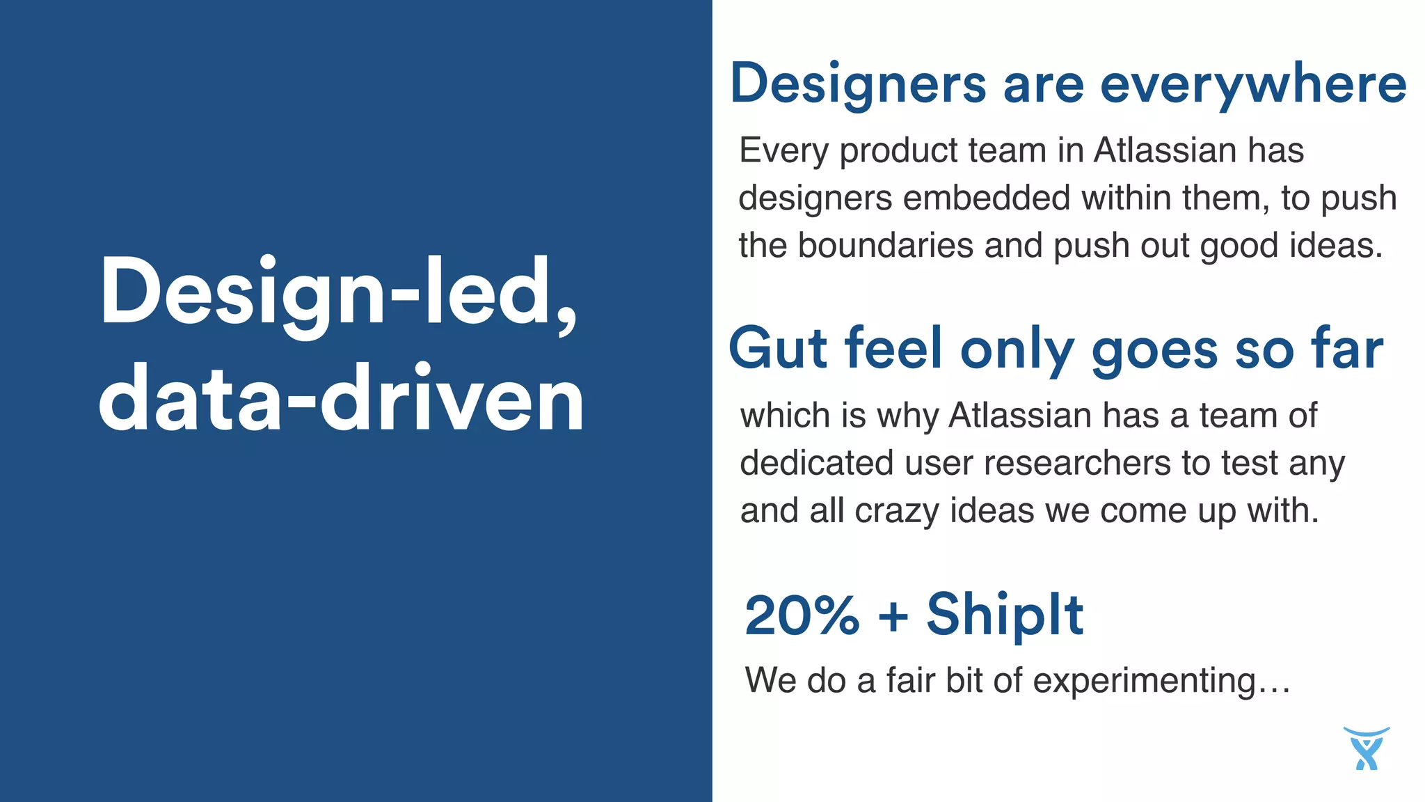 Design-led,
data-driven
20% + ShipIt
Every product team in Atlassian has
designers embedded within them, to push
the boundaries and push out good ideas.
Gut feel only goes so far
Designers are everywhere
We do a fair bit of experimenting…
which is why Atlassian has a team of
dedicated user researchers to test any
and all crazy ideas we come up with.
 
