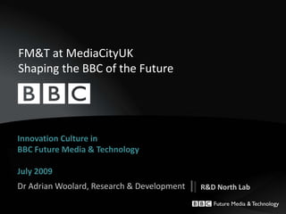 FM&T at MediaCityUKShaping the BBC of the Future  Innovation Culture in BBC Future Media & TechnologyJuly 2009 Dr Adrian Woolard, Research & Development  R&D North Lab  