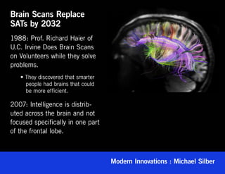Brain Scans Replace
SATs by 2032
1988: Prof. Richard Haier of
U.C. Irvine Does Brain Scans
on Volunteers while they solve
problems.
	   • They discovered that smarter 	
	     people had brains that could 	
	     be more efficient.

2007: Intelligence is distrib-
uted across the brain and not
focused specifically in one part
of the frontal lobe.



                                       Modern Innovations : Michael Silber
 
