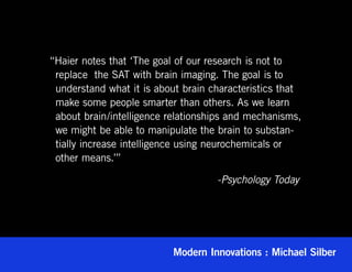 “Haier notes that ‘The goal of our research is not to
 replace  the SAT with brain imaging. The goal is to
 understand what it is about brain characteristics that
 make some people smarter than others. As we learn
 about brain/intelligence relationships and mechanisms,
 we might be able to manipulate the brain to substan-
 tially increase intelligence using neurochemicals or
 other means.’”

					                               -Psychology Today




                           Modern Innovations : Michael Silber
 