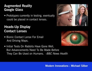 Augmented Reality
Google Glass
• Prototypes currently in testing. eventually
  could be placed in contact lenses.

Heads-Up Display
Contact Lenses
• Bionic Contact Lense For Email
  And Driving Maps.

• Initial Tests On Rabbits Have Gone Well,
   But Advancements Need To Be Made Before
   They Can Be Used on Humans. -BBC News Health



                                    Modern Innovations : Michael Silber
 