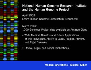 National Human Genome Research Institute
and the Human Genome Project
April 2003
Entire Human Genome Successfully Sequenced

March 2012
1000 Genomes Project data available on Amazon Cloud

• Wide Medical Benefits and Future Applications
   of this knowledge. Ability to Label, Predict, Prevent,
   and Fight Diseases.

• Ethical, Legal, and Social Implications.




                    Modern Innovations : Michael Silber
 