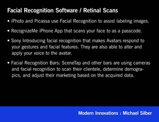 Facial Recognition Software / Retinal Scans
• iPhoto and Picassa use Facial Recognition to assist labeling images.

• RecognizeMe iPhone App that scans your face to as a passcode.

• Sony Introducing facial recognition that makes Avatars respond to
   your gestures and facial features. They are also able to alter and
   apply your voice to the avatar.

• Facial Recognition Bars: SceneTap and other bars are using cameras
   and facial recognition to scan their clientele, determine demogra-
   pics, and adjust their marketing based on the acquired data.




                                   Modern Innovations : Michael Silber
 