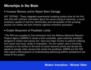 Microchips in the Brain
• Increase Memory and/or Repair Brain Damage.
RAT TESTING: “These integrated experimental modeling studies show for the first
time that with sufficient information about the neural coding of memories, a neural
prosthesis capable of real-time identification and manipulation of the encoding
process can restore and even enhance cognitive mnemonic processes,”

• Enable Movement of Prosthetic Limbs
“The FDA has accepted its first submission from the Defense Advanced Research
Projects Agency (DARPA) to review a brain-controlled, upper-extremity prosthetic
designed to restore near-natural arm, hand and finger function to patients suffering
from spinal cord injury, stroke or amputation. The arm system uses a microchip
implanted on the surface of the brain to record neuronal activity and decode the
signals to actuate motor neurons that control the prosthesis. DARPA and the FDA
have signed a Memorandum of Understanding addressing boththe development and
review of this project.”



                                          Modern Innovations : Michael Silber
 