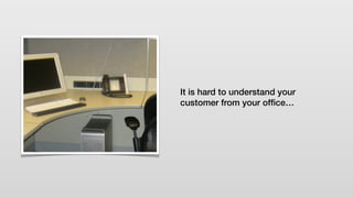 It is hard to understand your
customer from your ofﬁce…
 